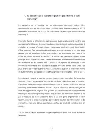 4. La saturation de la publicité ne peut-elle pas atteindre le buzz
marketing ?
La saturation de la publicité est un phénomène désormais intégré. Mon
questionnaire sur les 18-24 ans vient confirmer cette tendance puisque 57,3%
prétendent être saturés par la pub. Ce phénomène ne peut-il pas atteindre le buzz
marketing ?
Internet a facilité la diffusion des opérations de buzz au plus grand nombre. Les
campagnes fondées sur la recommandation rémunérée ont également participé à
multiplier le nombre d’e-mails viraux. L’internaute peut alors avoir l’impression
d’être spammé. Ces méthodes peuvent lasser le consommateur et on peut alors
penser que les tentatives virales se multipliant, les internautes vont devenir de
moins en moins réceptifs et réactifs. Le succès des premières vidéos virales
participe aussi à cette saturation. Toutes les marques espèrent connaître le succès
de Budweiser et du célèbre spot « Wassa », multipliant les tentatives. Il est
désormais très difficile de s’assurer un succès avec une simple vidéo virale. De
plus, à force de vouloir toucher la masse, certains en oublient le fondement même
du buzz marketing qui repose sur un ciblage précis et le concept de « one to few ».
La créativité devient le dernier rempart contre cette saturation. Le caractère
alternatif du buzz lui permet de franchir des barrières impossibles pour la publicité.
En utilisant de façon transversale les différents outils et canaux de diffusion, le buzz
marketing vivra encore de beaux succès. De plus, l’évolution des technologies lui
offre des opportunités toujours plus grandes pour surprendre des consommateurs
blasés par des campagnes trop lisses. Il faudra tout de même être attentifs à ne
pas s’introduire de façon grossière dans la vie des gens engendrerait le rejet
total !!! Jusqu’ici le street marketing a de très bons résultats de mémorisation et de
sympathie*, mais une dérive quantitative à défaut de créativité remettrait tout en
cause…
*79,2% des 18-24 ans apprécient ce type d’opération d’après mon étude réalisé sur
96 jeunes.

 