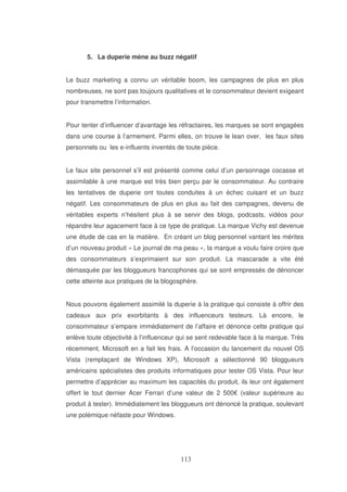 5. La duperie mène au buzz négatif
Le buzz marketing a connu un véritable boom, les campagnes de plus en plus
nombreuses, ne sont pas toujours qualitatives et le consommateur devient exigeant
pour transmettre l’information.
Pour tenter d’influencer d’avantage les réfractaires, les marques se sont engagées
dans une course à l’armement. Parmi elles, on trouve le lean over, les faux sites
personnels ou les e-influents inventés de toute pièce.
Le faux site personnel s’il est présenté comme celui d’un personnage cocasse et
assimilable à une marque est très bien perçu par le consommateur. Au contraire
les tentatives de duperie ont toutes conduites à un échec cuisant et un buzz
négatif. Les consommateurs de plus en plus au fait des campagnes, devenu de
véritables experts n’hésitent plus à se servir des blogs, podcasts, vidéos pour
répandre leur agacement face à ce type de pratique. La marque Vichy est devenue
une étude de cas en la matière. En créant un blog personnel vantant les mérites
d’un nouveau produit « Le journal de ma peau », la marque a voulu faire croire que
des consommateurs s’exprimaient sur son produit. La mascarade a vite été
démasquée par les bloggueurs francophones qui se sont empressés de dénoncer
cette atteinte aux pratiques de la blogosphère.
Nous pouvons également assimilé la duperie à la pratique qui consiste à offrir des
cadeaux aux prix exorbitants à des influenceurs testeurs. Là encore, le
consommateur s’empare immédiatement de l’affaire et dénonce cette pratique qui
enlève toute objectivité à l’influenceur qui se sent redevable face à la marque. Très
récemment, Microsoft en a fait les frais. A l’occasion du lancement du nouvel OS
Vista (remplaçant de Windows XP), Microsoft a sélectionné 90 bloggueurs
américains spécialistes des produits informatiques pour tester OS Vista. Pour leur
permettre d’apprécier au maximum les capacités du produit, ils leur ont également
offert le tout dernier Acer Ferrari d’une valeur de 2 500€ (valeur supérieure au
produit à tester). Immédiatement les bloggueurs ont dénoncé la pratique, soulevant
une polémique néfaste pour Windows.

 