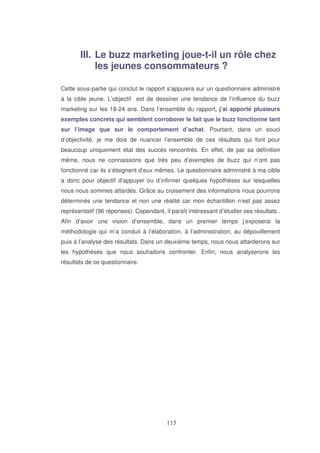 III. Le buzz marketing joue-t-il un rôle chez
les jeunes consommateurs ?
Cette sous-partie qui conclut le rapport s’appuiera sur un questionnaire administré
à la cible jeune. L’objectif est de dessiner une tendance de l’influence du buzz
marketing sur les 18-24 ans. Dans l’ensemble du rapport, j’ai apporté plusieurs
exemples concrets qui semblent corroborer le fait que le buzz fonctionne tant
sur l’image que sur le comportement d’achat. Pourtant, dans un souci
d’objectivité, je me dois de nuancer l’ensemble de ces résultats qui font pour
beaucoup uniquement état des succès rencontrés. En effet, de par sa définition
même, nous ne connaissons que très peu d’exemples de buzz qui n’ont pas
fonctionné car ils s’éteignent d’eux mêmes. Le questionnaire administré à ma cible
a donc pour objectif d’appuyer ou d’infirmer quelques hypothèses sur lesquelles
nous nous sommes attardés. Grâce au croisement des informations nous pourrons
déterminés une tendance et non une réalité car mon échantillon n’est pas assez
représentatif (96 réponses). Cependant, il paraît intéressant d’étudier ses résultats .
Afin d’avoir une vision d’ensemble, dans un premier temps j’exposerai la
méthodologie qui m’a conduit à l’élaboration, à l’administration, au dépouillement
puis à l’analyse des résultats. Dans un deuxième temps, nous nous attarderons sur
les hypothèses que nous souhaitons confronter. Enfin, nous analyserons les
résultats de ce questionnaire.

 