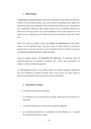 1. Méthodologie
L’élaboration du questionnaire s’est faite conjointement avec Monsieur Beaulieu.
A partir d’une première bouture, nous avons affiné les questions pour obtenir les
résultats les plus précis possibles. Nous nous sommes arrêtés sur 23 interrogations
qui m’aideraient à démontrer dans quelle mesure le buzz marketing influence ma
cible. Pour être plus précis, nous avons également soumis des questions sur les
outils du buzz marketing afin de déterminer les plus efficaces auprès des 18-24
ans.
Dans mon esprit le meilleur moyen de diffuser le questionnaire était d’avoir
recours à une méthode virale. J’ai donc choisi le canal Internet et envoyé le
questionnaire à cinq de mes amis en leur notifiant de faire de même. Au final, je
comptabilise 96 réponses pour 5 mails envoyés.
Grâce au logiciel Sphinx, j’ai dépouillé les réponses. Je disposais alors de
données brutes qui me restaient à analyser. Pour affiner mes conclusions, j’ai
croisé un certain nombre de questions.
La méthodologie énoncée, nous allons mettre en exergue quelques hypothèses
que nous vérifierons à travers l’analyse. Ainsi, nous aurons une vision claire et
précise des résultats et nous pourrons en tirer les conclusions.

2. Hypothèses de départ
Ma cible est saturée par la publicité.
Le marketing viral et notamment les vidéos virales peuvent connaître une
saturation.
Le street marketing est un outil du buzz fortement apprécié.
Le marketing expérienciel et participatif est très efficace car il
énormément de bouche à oreille.

suscite

 