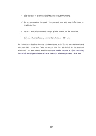 Les cadeaux et la rémunération favorise le buzz marketing.
Le consommateur demande très souvent son avis avant d’acheter un
produit/service.
Le buzz marketing influence l’image que les jeunes ont des marques.
Le buzz influence le comportement d’achat des 18-24 ans.
Le croisements des informations, nous permettra de confronter les hypothèses aux
réponses des 18-24 ans. Cette démarche, qui vient compléter les nombreuses
études de cas, nous aidera à déterminer dans quelle mesure le buzz marketing
influence le comportement d’achat et la vision des marques des 18-24 ans.

 