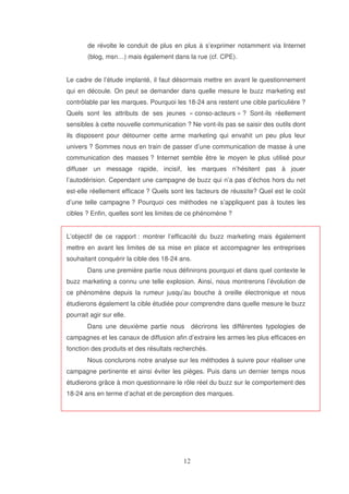 de révolte le conduit de plus en plus à s’exprimer notamment via Internet
(blog, msn…) mais également dans la rue (cf. CPE).
Le cadre de l’étude implanté, il faut désormais mettre en avant le questionnement
qui en découle. On peut se demander dans quelle mesure le buzz marketing est
contrôlable par les marques. Pourquoi les 18-24 ans restent une cible particulière ?
Quels sont les attributs de ses jeunes « conso-acteurs » ? Sont-ils réellement
sensibles à cette nouvelle communication ? Ne vont-ils pas se saisir des outils dont
ils disposent pour détourner cette arme marketing qui envahit un peu plus leur
univers ? Sommes nous en train de passer d’une communication de masse à une
communication des masses ? Internet semble être le moyen le plus utilisé pour
diffuser un message rapide, incisif, les marques n’hésitent pas à jouer
l’autodérision. Cependant une campagne de buzz qui n’a pas d’échos hors du net
est-elle réellement efficace ? Quels sont les facteurs de réussite? Quel est le coût
d’une telle campagne ? Pourquoi ces méthodes ne s’appliquent pas à toutes les
cibles ? Enfin, quelles sont les limites de ce phénomène ?
L’objectif de ce rapport : montrer l’efficacité du buzz marketing mais également
mettre en avant les limites de sa mise en place et accompagner les entreprises
souhaitant conquérir la cible des 18-24 ans.
Dans une première partie nous définirons pourquoi et dans quel contexte le
buzz marketing a connu une telle explosion. Ainsi, nous montrerons l’évolution de
ce phénomène depuis la rumeur jusqu’au bouche à oreille électronique et nous
étudierons également la cible étudiée pour comprendre dans quelle mesure le buzz
pourrait agir sur elle.
Dans une deuxième partie nous

décrirons les différentes typologies de

campagnes et les canaux de diffusion afin d’extraire les armes les plus efficaces en
fonction des produits et des résultats recherchés.
Nous conclurons notre analyse sur les méthodes à suivre pour réaliser une
campagne pertinente et ainsi éviter les pièges. Puis dans un dernier temps nous
étudierons grâce à mon questionnaire le rôle réel du buzz sur le comportement des
18-24 ans en terme d’achat et de perception des marques.

 