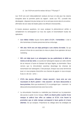 d. Les 18-24 ans sont-ils vecteur de buzz ? Pourquoi ?
Les 18-24 ans sont indiscutablement vecteurs de buzz et cela pour les raisons
évoquées dans la première partie du rapport : accès aux TIC ; curiosité très
développée ; disposent de plus temps car ils ne sont pas encore dans la vie active ;
affirmation de son statut de leader grâce à la diffusion d’exclusivités…
A travers plusieurs questions, j’ai voulu analyser le phénomène et vérifier si
véritablement ils échangeaient sur tous les sujets et transmettaient toutes les
opérations.
Les vidéos virales reçues d’amis sont à 31,3% « forwardées » c’est à
dire transmises à d’autres personnes de leur entourage.
49% des 18-24 ans ont déjà participé à une chaîne d’e-mails. Ce qui
prouve la force de ce canal dans la mise en place d’une opération de buzz
marketing.
50% ont déjà joué à un advergame (ou jeu publicitaire) et défié au
moins un de leur amis. Le succès de l’advergame repose sur cette volonté
de se mesurer à l’autre et d’asseoir de façon légère, sa domination. Nous
verrons que la rémunération accentue davantage les chances de
transmission de l’advergame. C’est pourquoi, lorsque vous avez terminé de
jouer on vous propose d’accroître vos chances de gagner si vous envoyez
le jeu à x de vos « amis ».
47,9% des jeunes diffusent « Assez souvent » leurs avis sur une
nouveauté et 29,2% parlent « très souvent » de leurs découvertes à
leurs proches. Alors que seulement 2,1% ne partagent que « rarement » la
découverte de produits/services avec leurs amis.
La rémunération financière ou matérielle joue fortement sur la propension
des jeunes à parler d’une marque. 40,6% se disent prêts à parler d’une
marque si celle-ci leur offre un cadeau et 57,3% n’en feront la
promotion que si cette marque correspond à leurs goûts et à leurs
attentes. Ce qui souligne, l’importance du ciblage dans les stratégies de

 