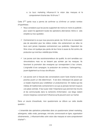 e. Le buzz marketing influence-t-il la vision des marques et le
comportement d’achat des 18-24 ans ?
Cette 3ème partie nous a permis de confirmer ou d’infirmer un certain nombre
d’hypothèses :
Nous constatons que les jeunes supportent de moins en moins la publicité ;
pour autant ils apprécient toutes les opérations alternatives même si cela
empiète sur leur quotidien.
Contrairement à ce que nous pouvions pensé, les 18-24 ans ne ressentent
pas de saturation pour les vidéos virales, très certainement car elles ne
leurs sont jamais imposées contrairement aux publicités. Cependant les
films viraux ont quelque peu perdu de leur force à cause du flot continu de
production qui rend leur visibilité plus limitée.
Les jeunes sont des sociotransmetteurs de qualité, ils sont sensibles aux
rémunérations mais ne se laissent pas acheter par les marques. Ils
favorisent la promotion des enseignes qui correspondent à leur univers.
L’originalité d’une campagne, la production de contenus, l’advergaming…
jouent également sur le taux de diffusion.
Les jeunes sont à l’écoute des conversations avant l’acte d’achat et leurs
proches jouent un rôle déterminant. Il est donc intéressant de passer par
un leader d’opinions pour crédibiliser un produit/service. On réalise que les
médias dit traditionnels contrairement à ce que je pensais tiennent toujours
une place centrale. Il faut aussi noter l’importance que prennent les forums
et les communautés dans la recherche d’information. Les blogs restent
encore marginaux concernant l’influence qu’ils peuvent avoir sur l’achat.
Dans un soucis d’exactitude, mon questionnaire se clôture sur cette double
question :
« L'
ensemble des opérations présentées dans ce questionnaire (street marketing,
advergame, vidéo virale, parrainage, mini-site, communauté en ligne, organisation
d'
évènements...) influencent-elles votre vision des marques et votre comportement
d’achat? »

 