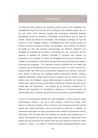 Conclusions

Au terme de cette analyse, nous pouvons conclure que le buzz marketing s’est
véritablement imposé comme une arme stratégique des marketers auprès des 1824 ans. Cette cible, devenue experte des techniques marketing décrypte
parfaitement toutes les tendances. Connectée en permanence avec le reste du
monde, friande de toutes les nouveautés, elle échange et partage sur tous les
sujets et via de multiples réseaux. L’immédiateté de notre société pousse les
jeunes à se tenir au courant de toutes « les actualités » pour conforter leur position
de leader au sein des diverses communautés. Ils adhèrent totalement aux
stratégies de marques qui consistent à demander leur avis. Ils peuvent de fait,
subvertir le système de l’intérieur, participer à l’évolution des marques en
encensant ou en critiquant. A travers les campagnes de buzz qu’ils colportent, ils
installent une expertise au sein de leur groupe d’amis tout en profitant des cadeaux
éventuels des enseignes. Si la saturation envers la publicité est une réalité, elle
n’exprime pas la complexité qui lie les marques aux jeunes. En effet, à travers leur
consommation, les 18-24 ans se construisent réellement une identité. C’est donc
entre amour et rejet que les enseignes doivent aujourd’hui naviguer. Chaque
opération alternative, chaque effort fait par la marque pour les divertir, pour les
séduire, pour les impliquer, pousse cette jeunesse à prescrire une marque en
fonction des valeurs mais aussi des efforts investis pour satisfaire bien plus qu’un
simple désir de consommer,

une volonté de se construire socialement. En

diffusant des exclusivités, en conseillant un produit ou un service de qualité, les
jeunes savent que l’on parlera indirectement d’eux et de leurs recommandations!!!
Le buzz est d’autant plus efficace que cette population a connu plusieurs chocs
(économiques, sociaux…) qui les a rendu anxieux. L’achat d’un simple t-shirt
devient un élément anxiogène. Pour se rassurer, les jeunes prennent donc conseil
auprès des médias spécialisés, des communautés et même de la publicité. La
recherche d’information est donc primordiale et les conseils en provenance d’amis,
très prisés (74% de cette cible fait confiance en priorité à ses proches pour un
achat). Pas étonnant de voir les marques offrir des consoles à des jeunes trend
setters pour qu’ils donnent leur opinion dans les cours d’école et vantent le mérite
du dernier « joujou » à la mode. Le risque de ce genre de pratique demeure, dans

 