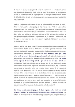 la mesure où les jeunes acceptent de parler du produit mais ne garantissent jamais
d’en faire l’éloge. Il vaut donc mieux éviter de fournir un produit qui ne serait pas de
qualité, la naissance d’un buzz négatif pouvant se propager très rapidement. Toute
la difficulté réside dans le contrôle du buzz sans pour autant aseptiser la créativité
des campagnes.
Le buzz s’apparente donc bien à un outil de communication mais aussi de vente.
Plus incertain que les autres pratiques, il permet pourtant d’obtenir des résultats
impressionnants qui répondent à une logique économique de compression des
coûts. Réduire le buzz marketing au simple envoie d’une vidéo serait une erreur. Le
buzz utilise une palette de techniques online et off line qui répondent chacune à
des problématiques différentes : augmentation de la notoriété ; amélioration de
l’image de marque ; taux de mémorisation important ; fidélisation ou encore
accroissement du CA.
Le buzz a donc une réelle influence en terme de perception des marques et de
comportement d’achat chez les 18-24 ans. Toutes les grandes entreprises l’ont
compris et utilisent le buzz dans leurs stratégies. Après plus d’un an de recherche,
de rencontres, d’échanges… je pense que le buzz marketing n’est que l’orée
d’un bouleversement du marketing relationnel. Il suffit aujourd’hui de regarder
les différents sites Internet des grandes marques pour s’apercevoir que l’on passe
d’une logique du marketing orientée produit à une approche client. Le
nouveau site Coca Cola par exemple, ne pousse plus du tout ses produits. Il met
en avant ses vidéos virales, organisent des concours de créateurs, met à l’honneur
des artistes sur son site, créer une véritable histoire autour de la marque et
propose « des bons plans Coke ». C’est une relation durable qui se tisse entre la
marque et les consommateurs. En se sentant considérés ces conso-acteurs (à
travers la musique/ la photo…) deviendront des prescripteurs. La marque Sunsilk a
décidé également de prendre un nouveau chemin. Une présence très discrète de
ses produits sur son site, en contre partie une production de contenu (série en 12
épisodes) et un conseil personnalisé pour les femmes. Là encore, le client, le
consommateur, l’internaute est placé au centre de la démarche !!!
La clé du succès des campagnes de buzz repose, selon moi, sur le fait
qu’elles remettent le consommateur au centre de la démarche créatrice. En
offrant du divertissement, en ciblant davantage les campagnes, en permettant aux

 