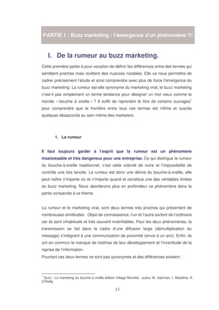 PARTIE 1 : Buzz marketing : l’émergence d’un phénomène !!!

I. De la rumeur au buzz marketing.
Cette première partie à pour vocation de définir les différences entre des termes qui
semblent proches mais revêtent des nuances notables. Elle va nous permettre de
cadrer précisément l’étude et ainsi comprendre avec plus de force l’émergence du
buzz marketing. La rumeur est-elle synonyme du marketing viral, le buzz marketing
n’est-il pas simplement un terme tendance pour désigner un mot vieux comme le
monde « bouche à oreille » ? Il suffit de reprendre le titre de certains ouvrages1
pour comprendre que la frontière entre tous ces termes est infime et suscite
quelques désaccords au sein même des marketers.

1. La rumeur
Il faut toujours garder à l’esprit que la rumeur est un phénomène
insaisissable et très dangereux pour une entreprise. Ce qui distingue la rumeur
du bouche-à-oreille traditionnel, c’est cette volonté de nuire et l’impossibilité de
contrôle une fois lancée. La rumeur est donc une dérive du bouche-à-oreille, elle
peut naître n’importe où et n’importe quand et constitue une des véritables limites
du buzz marketing. Nous aborderons plus en profondeur ce phénomène dans la
partie consacrée à ce thème.
La rumeur et le marketing viral, sont deux termes très proches qui présentent de
nombreuses similitudes. Objet de connaissance, l’un et l’autre sortent de l’ordinaire
car ils sont inhabituels et très souvent invérifiables. Pour les deux phénomènes, la
transmission se fait dans le cadre d’une diffusion large (démultiplication du
message) s’intégrant à une communication de proximité (envoi à un ami). Enfin, ils
ont en commun le manque de maîtrise de leur développement et l’incertitude de la
reprise de l’information .
Pourtant ces deux termes ne sont pas synonymes et des différences existent :

1

Buzz : Le marketing du bouche à oreille édition Village Mondial ; auteur M. Salzman, I. Matathia, A.
O’Reilly

 