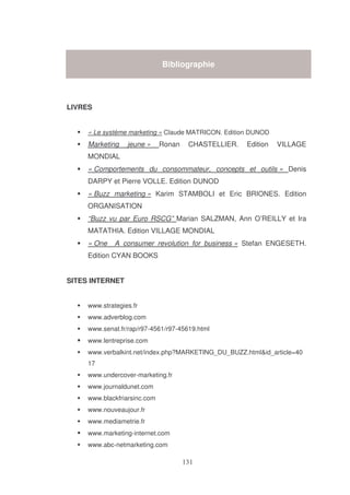 Bibliographie

LIVRES
« Le système marketing » Claude MATRICON. Edition DUNOD

Marketing

jeune »

Ronan

CHASTELLIER.

Edition

VILLAGE

MONDIAL
« Comportements du consommateur, concepts et outils » Denis
DARPY et Pierre VOLLE. Edition DUNOD
« Buzz marketing » Karim STAMBOLI et Eric BRIONES. Edition
ORGANISATION
“Buzz vu par Euro RSCG” Marian SALZMAN, Ann O’REILLY et Ira
MATATHIA. Edition VILLAGE MONDIAL
« One

A consumer revolution for business » Stefan ENGESETH.

Edition CYAN BOOKS
SITES INTERNET
www.strategies.fr
www.adverblog.com
www.senat.fr/rap/r97-4561/r97-45619.html
www.lentreprise.com
www.verbalkint.net/index.php?MARKETING_DU_BUZZ.html&id_article=40
17
www.undercover-marketing.fr
www.journaldunet.com
www.blackfriarsinc.com
www.nouveaujour.fr
www.mediametrie.fr
www.marketing-internet.com
www.abc-netmarketing.com

 