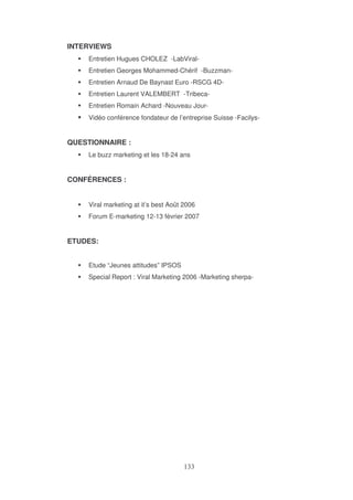 INTERVIEWS
Entretien Hugues CHOLEZ -LabViralEntretien Georges Mohammed-Chérif -BuzzmanEntretien Arnaud De Baynast Euro -RSCG 4DEntretien Laurent VALEMBERT -TribecaEntretien Romain Achard -Nouveau JourVidéo conférence fondateur de l’entreprise Suisse -Facilys-

QUESTIONNAIRE :
Le buzz marketing et les 18-24 ans

CONFÉRENCES :
Viral marketing at it’s best Août 2006
Forum E-marketing 12-13 février 2007

ETUDES:
Etude “Jeunes attitudes” IPSOS
Special Report : Viral Marketing 2006 -Marketing sherpa-

 