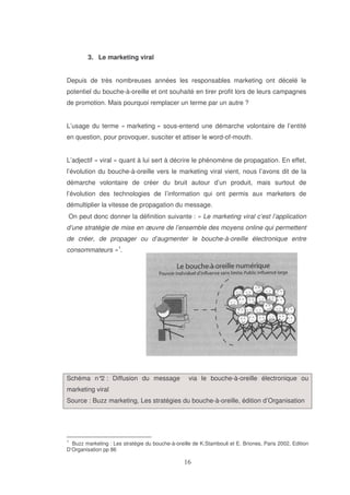 3. Le marketing viral
Depuis de très nombreuses années les responsables marketing ont décelé le
potentiel du bouche-à-oreille et ont souhaité en tirer profit lors de leurs campagnes
de promotion. Mais pourquoi remplacer un terme par un autre ?
L’usage du terme « marketing » sous-entend une démarche volontaire de l’entité
en question, pour provoquer, susciter et attiser le word-of-mouth.
L’adjectif « viral » quant à lui sert à décrire le phénomène de propagation. En effet,
l’évolution du bouche-à-oreille vers le marketing viral vient, nous l’avons dit de la
démarche volontaire de créer du bruit autour d’un produit, mais surtout de
l’évolution des technologies de l’information qui ont permis aux marketers de
démultiplier la vitesse de propagation du message.
On peut donc donner la définition suivante : « Le marketing viral c’est l’application
d’une stratégie de mise en œuvre de l’ensemble des moyens online qui permettent
de créer, de propager ou d’augmenter le bouche-à-oreille électronique entre
consommateurs »1.

Schéma n° : Diffusion du message
2

via le bouche-à-oreille électronique ou

marketing viral
Source : Buzz marketing, Les stratégies du bouche-à-oreille, édition d’Organisation

1

Buzz marketing : Les stratégie du bouche-à-oreille de K.Stambouli et E. Briones, Paris 2002, Edition
D’Organisation pp 86

 
