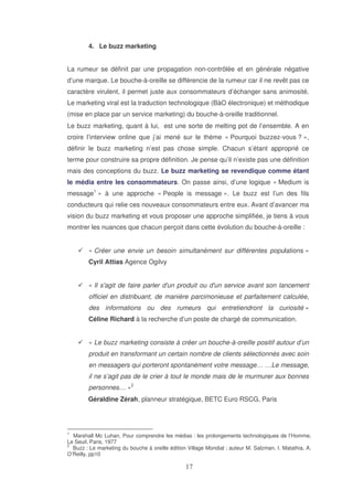 4. Le buzz marketing
La rumeur se définit par une propagation non-contrôlée et en générale négative
d’une marque. Le bouche-à-oreille se différencie de la rumeur car il ne revêt pas ce
caractère virulent, il permet juste aux consommateurs d’échanger sans animosité.
Le marketing viral est la traduction technologique (BàO électronique) et méthodique
(mise en place par un service marketing) du bouche-à-oreille traditionnel.
Le buzz marketing, quant à lui, est une sorte de melting pot de l’ensemble. A en
croire l’interview online que j’ai mené sur le thème « Pourquoi buzzez-vous ? »,
définir le buzz marketing n’est pas chose simple. Chacun s’étant approprié ce
terme pour construire sa propre définition. Je pense qu’il n’existe pas une définition
mais des conceptions du buzz. Le buzz marketing se revendique comme étant
le média entre les consommateurs. On passe ainsi, d’une logique « Medium is
message1 » à une approche « People is message ». Le buzz est l’un des fils
conducteurs qui relie ces nouveaux consommateurs entre eux. Avant d’avancer ma
vision du buzz marketing et vous proposer une approche simplifiée, je tiens à vous
montrer les nuances que chacun perçoit dans cette évolution du bouche-à-oreille :
« Créer une envie un besoin simultanément sur différentes populations »
Cyril Attias Agence Ogilvy
« Il s' de faire parler d' produit ou d' service avant son lancement
agit
un
un
officiel en distribuant, de manière parcimonieuse et parfaitement calculée,
des informations ou des rumeurs qui entretiendront la curiosité »
Céline Richard à la recherche d’un poste de chargé de communication.
« Le buzz marketing consiste à créer un bouche-à-oreille positif autour d’un
produit en transformant un certain nombre de clients sélectionnés avec soin
en messagers qui porteront spontanément votre message… …Le message,
il ne s’agit pas de le crier à tout le monde mais de le murmurer aux bonnes
personnes… »2
Géraldine Zérah, planneur stratégique, BETC Euro RSCG, Paris

1

Marshall Mc Luhan, Pour comprendre les médias : les prolongements technologiques de l’Homme,
Le Seuil, Paris, 1977
2
Buzz : Le marketing du bouche à oreille édition Village Mondial ; auteur M. Salzman, I. Matathia, A.
O’Reilly, pp10

 