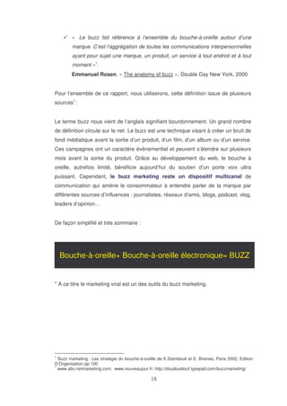 « Le buzz fait référence à l’ensemble du bouche-à-oreille autour d’une
marque. C’est l’aggrégation de toutes les communications interpersonnelles
ayant pour sujet une marque, un produit, un service à tout endroit et à tout
moment »1.
Emmanuel Rosen, « The anatomy of buzz », Double Day New York, 2000
Pour l’ensemble de ce rapport, nous utiliserons, cette définition issue de plusieurs
sources1:
Le terme buzz nous vient de l’anglais signifiant bourdonnement. Un grand nombre
de définition circule sur le net. Le buzz est une technique visant à créer un bruit de
fond médiatique avant la sortie d’un produit, d’un film, d’un album ou d’un service.
Ces campagnes ont un caractère évènementiel et peuvent s’étendre sur plusieurs
mois avant la sortie du produit. Grâce au développement du web, le bouche à
oreille, autrefois limité, bénéficie aujourd’hui du soutien d’un porte voix ultra
puissant. Cependant, le buzz marketing reste un dispositif multicanal de
communication qui amène le consommateur à entendre parler de la marque par
différentes sources d’influences : journalistes, réseaux d’amis, blogs, podcast, vlog,
leaders d’opinion…
De façon simplifié et très sommaire :

Bouche-à-oreille+ Bouche-à-oreille électronique= BUZZ

* A ce titre le marketing viral est un des outils du buzz marketing.

1

Buzz marketing : Les stratégie du bouche-à-oreille de K.Stambouli et E. Briones, Paris 2002, Edition
D’Organisation pp 100
1
www.abc-netmarketing.com; www.nouveaujour.fr; http://doudoudiouf.typepad.com/buzzmarketing/

 