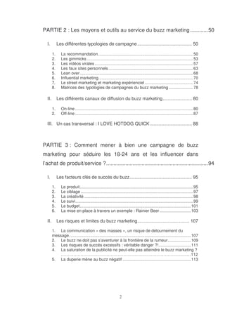 PARTIE 2 : Les moyens et outils au service du buzz marketing ............50
I.

Les différentes typologies de campagne ........................................... 50
1.
2.
3.
4.
5.
6.
7.
8.

II.

La recommandation ..................................................................................50
Les gimmicks ............................................................................................53
Les vidéos virales .....................................................................................57
Les faux sites personnels .........................................................................63
Lean over..................................................................................................68
Influential marketing..................................................................................70
Le street marketing et marketing expérienciel ..........................................74
Matrices des typologies de campagnes du buzz marketing .....................78

Les différents canaux de diffusion du buzz marketing....................... 80
1.
2.

On-line ......................................................................................................80
Off-line ......................................................................................................87

III. Un cas transversal : I LOVE HOTDOG QUICK ................................. 88

PARTIE 3 : Comment mener à bien une campagne de buzz
marketing pour séduire les 18-24 ans et les influencer dans
l’achat de produit/service ?.....................................................................94
I.

Les facteurs clés de succès du buzz................................................. 95
1.
2.
3.
4.
5.
6.

II.

Le produit..................................................................................................95
Le ciblage .................................................................................................97
La créativité ..............................................................................................98
Le suivi......................................................................................................99
Le budget................................................................................................101
La mise en place à travers un exemple : Rainier Beer ...........................103

Les risques et limites du buzz marketing......................................... 107
1. La communication « des masses », un risque de détournement du
message. ........................................................................................................107
2. Le buzz ne doit pas s’aventurer à la frontière de la rumeur....................109
3. Les risques de succès excessifs : véritable danger ?!............................111
4. La saturation de la publicité ne peut-elle pas atteindre le buzz marketing ?
……………………………………………………………………………….…112
5. La duperie mène au buzz négatif ...........................................................113

 