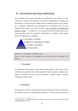 II. Les acteurs du buzz marketing
Avant d’étudier les moyens permettant de déclencher et de diffuser le buzz
marketing, il convient de déterminer les acteurs susceptibles de propager les
informations. La réussite d’une stratégie de buzz marketing repose sur son ciblage.
Si le marketing traditionnel vise directement le consommateur final, le buzz
hiérarchise les acteurs. Les auteurs de livre « Buzz marketing, les stratégies du
bouche à oreille »1, ont élaboré sur ce principe la pyramide consumériste virale.
Cette pyramide permet de schématiser parfaitement les différents relais utilisés
dans un concept de buzz marketing.

Schéma n° : Pyramide consumériste virale
3
Source : Buzz marketing : Les stratégie du bouche-à-oreille de K.Stambouli et E.
Briones
1. Prescripteur
Le prescripteur aussi appelé, trend setter, leading edge ou cool hunter est au
sommet de la pyramide virale. Cette population trouve les idées nouvelles et les
érige en tendance. Une fois que le prescripteur a adopté l’objet, le produit,
l’influenceur prend le relais.

2. Influenceur
Plutôt jeune et autonome , très urbanisé et proche des milieux créatifs, l’influenceur
est considéré comme un véritable leader d’opinion. Il est très souvent la cible des

1

Buzz marketing : Les stratégie du bouche-à-oreille de K.Stambouli et E. Briones, Paris 2002, Edition
D’Organisation pp101 à 109

 