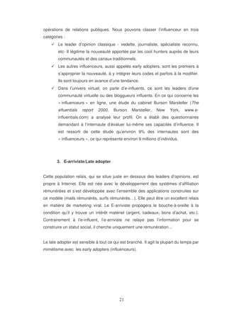 opérations de relations publiques. Nous pouvons classer l’influenceur en trois
catégories :
Le leader d’opinion classique - vedette, journaliste, spécialiste reconnu,
etc- Il légitime la nouveauté apportée par les cool hunters auprès de leurs
communautés et des canaux traditionnels.
Les autres influenceurs, aussi appelés early adopters, sont les premiers à
s’approprier la nouveauté, à y intégrer leurs codes et parfois à la modifier.
Ils sont toujours en avance d’une tendance.
Dans l’univers virtuel, on parle d’e-influents, ce sont les leaders d’une
communauté virtuelle ou des bloggueurs influents. En ce qui concerne les
« influenceurs » en ligne, une étude du cabinet Burson Marsteller (The
efluentials

report

2000,

Burson

Marsteller,

New

York,

www.e-

influentials.com) a analysé leur profil. On a établi des questionnaires
demandant à l’internaute d’évaluer lui-même ses capacités d’influence. Il
est ressorti de cette étude qu’environ 9% des internautes sont des
« influenceurs », ce qui représente environ 9 millions d’individus.

3. E-arriviste/Late adopter
Cette population relais, qui se situe juste en dessous des leaders d’opinions, est
propre à Internet. Elle est née avec le développement des systèmes d’affiliation
rémunérées et s’est développée avec l’ensemble des applications construites sur
ce modèle (mails rémunérés, surfs rémunérés…). Elle peut être un excellent relais
en matière de marketing viral. Le E-arriviste propagera le bouche-à-oreille à la
condition qu’il y trouve un intérêt matériel (argent, cadeaux, bons d’achat, etc.).
Contrairement à l’e-influent, l’e-arriviste ne relaye pas l’information pour se
construire un statut social, il cherche uniquement une rémunération…
Le late adopter est sensible à tout ce qui est branché. Il agit la plupart du temps par
mimétisme avec les early adopters (influenceurs).

 