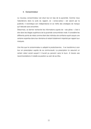 4. Consommateur
Le nouveau consommateur est situé tout en bas de la pyramide. Comme nous
l’aborderons dans la suite du rapport, ce « conso-acteur » est saturé par la
publicité, il revendique son indépendance et se méfie des stratégies de marque
qu’il décode sans encombre.
Désormais, ce dernier recherche les informations auprès de « ses pères » c’est à
dire dans les étages supérieurs de la pyramide consumériste virale. Il considère les
différents points de relais comme étant des individus de confiance ayant acquis une
certaine expertise dans leur domaine et restant totalement impartial par rapport aux
marques.
Une fois que le consommateur a adopté le produit/service, il se transforme à son
tour en prescripteur auprès de sa communauté. La prescription lui assurant un
certain statut social auquel il n’aurait pu parvenir sans le buzz. A travers ses
recommandations il installe sa position au sein de sa tribu.

 