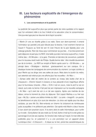 III. Les facteurs explicatifs de l’émergence du
phénomène
1. Les consommateurs et la publicité
La publicité fait aujourd’hui plus que jamais partie de notre quotidien et le rapport
que l’on entretient mêle à la fois l’intérêt et la saturation chez le consommateur.
Une journée type peut se résumer de la façon suivante :
« Martin 21 ans se réveille grâce à sa radio. Dans son demi-sommeil, il entend
l’animateur qui parodie une pub ridicule pour la lessive, il est vraiment marrant ce
Cauet !!! Toujours au fond de son lit c’est l’heure de la pub Speedy pour une
vidange gratuite. Rien de mieux pour commencer sa journée… Il se lève prend son
petit déjeuner et part pour le RER. Une belle journée s’annonce aujourd’hui, il reste
même des « 20 Minutes » à la gare. Première et dernière de couverture, publicité
pour le nouveau éveil matin de Philips. Quelle bonne idée : être réveillé doucement
par de la lumière… Le RER se remplit et Martin après avoir lu « 20 Minutes », se
plonge dans « Stratégies » distribué

gracieusement sur son campus. On y

dissèque toutes les campagnes de communication du moment. Le trajet s’arrête ici
pour Martin qui se dirige vers ses salles de cours. Mais dans le couloir du métro,
son attention est retenue par une affiche pour les nouvelles « Air Max ».
« Sympa cette idée de mettre de la lumière au niveau des bulles d’air de la
chaussure ». Chemin faisant il croisera un bus placardé d’une magnifique affiche
pour le fournisseur d’accès « Alice ». Enfin il est en cours, mais le prof lui est en
retard, qu’à cela ne tienne il fait part de son impression sur la nouvelle campagne
« Air Max » qu’il vient de voir à un de ses copains. Après une matinée de dur
labeur, arrive le moment du choix du déjeuner. Son copain Mathieu a vu hier soir
que « Mc Do » sortait une édition limitée du 280° La carte « ImaginR » en poche,
.
ils bénéficieront en plus d’un euro de réduction. Le choix est rapide pour les deux
acolytes, ça sera Mc Do. Bien-entendu en chemin ils croiseront de nombreuses
pubs auxquelles il ne prêteront pas attention. Cet après-midi Martin à deux heures
à tuer avant son prochain cours. Il va donc dans la salle informatique, pour surfer
sur le web : Consultation de ses mails sur G-mail, boîte e-mail qu’il à crée grâce au
parrainage d’une de ses copines. En fonction des mails qu’il reçoit, G-mail cible des
publicités pour lui, et justement il y a une promotion sur un appareil photo
numérique chez « C-Discount » . Il clique sur le lien, prend les caractéristiques du

 