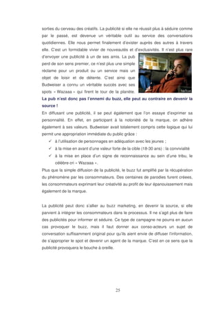 sorties du cerveau des créatifs. La publicité si elle ne réussit plus à séduire comme
par le passé, est devenue un véritable outil au service des conversations
quotidiennes. Elle nous permet finalement d’exister auprès des autres à travers
elle. C’est un formidable vivier de nouveautés et d’exclusivités. Il n’est plus rare
d’envoyer une publicité à un de ses amis. La pub
perd de son sens premier, ce n’est plus une simple
réclame pour un produit ou un service mais un
objet de loisir et de détente. C’est ainsi que
Budweiser a connu un véritable succès avec ses
spots « Wazaaa » qui firent le tour de la planète.
La pub n’est donc pas l’ennemi du buzz, elle peut au contraire en devenir la
source !
En diffusant une publicité, il se peut également que l’on essaye d’exprimer sa
personnalité. En effet, en participant à la notoriété de la marque, on adhère
également à ses valeurs. Budweiser avait totalement compris cette logique qui lui
permit une appropriation immédiate du public grâce :
à l’utilisation de personnages en adéquation avec les jeunes ;
à la mise en avant d’une valeur forte de la cible (18-30 ans) : la convivialité
à la mise en place d’un signe de reconnaissance au sein d’une tribu, le
célèbre cri « Wazaaa ».
Plus que la simple diffusion de la publicité, le buzz fut amplifié par la récupération
du phénomène par les consommateurs. Des centaines de parodies furent créees,
les consommateurs exprimant leur créativité au profit de leur épanouissement mais
également de la marque.
La publicité peut donc s’allier au buzz marketing, en devenir la source, si elle
parvient à intégrer les consommateurs dans le processus. Il ne s’agit plus de faire
des publicités pour informer et séduire. Ce type de campagne ne pourra en aucun
cas provoquer le buzz, mais il faut donner aux conso-acteurs un sujet de
conversation suffisamment original pour qu’ils aient envie de diffuser l’information,
de s’approprier le spot et devenir un agent de la marque. C’est en ce sens que la
publicité provoquera le bouche à oreille.

 