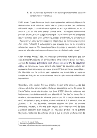 b. La saturation de la publicité et des actions promotionnelles, pousse le
consommateur vers le buzz
En 20 ans en France, le nombre d'
actions promotionnelles a été multiplié par 40, le
consommateur a été soumis en 2005 à 191.392 promotions dont 75% basées sur
une remise de prix, 17% sur une vente à prime, 7% sur un jeu/concours, 2% sur un
essai et 0,2% sur une offre "charity" (source BIPP). Les moyens promotionnels
pesaient en 2003, 54% du budget marketing et 17% du revenu brut des entreprises
(source Deloitte). Selon Gilles Goldenberg, associé chez Deloitte, "9 opérations sur
10 génèrent un retour sur investissement négatif, faute de normes qui permettent
d' vérifier l'
en
efficacité. Il faut procéder à des analyses fines, car les promotions
génèrent en moyenne 20% de coûts cachés en imputation et valorisation du temps
passé, en allocation des frais par mètre carré, en cannibalisation des ventes."
Selon Florence Amalou1, 85% des messages publicitaires n’atteignent pas leur
cible. Sur les 15% restants, 5% provoquent des effets contraires à ceux escomptés.
Au final, le message publicitaire n’est efficace que pour 5% de population
ciblée. Le marketing de masse serait-il à la masse ? La saturation à atteint son
paroxysme, le consommateur est exposé environ 37% de son temps aux médias…
Ce désintérêt pour la publicité n’est cependant pas irrémédiable et certaines
marques en intégrant les consommateurs dans leur processus de création l’ont
bien compris.
Cependant, cette situation finie par entraîner le rejet et la critique acerbe des
marques et de leur communication. Certaines associations comme Paysages de
France2 luttent contre cette invasion. Une étude IPSOS3 démontre clairement que
les jeunes sont particulièrement réticents à la publicité. Pire, ils n’ont pas confiance
en elle et cette dernière ne les influence que très peu. 70 % des jeunes de moins
de 30 ans pensent « qu’il y a trop de publicité dans la rue, à la télévision, dans les
journaux…"

et 15 % seulement, semblent accorder du crédit au discours

publicitaire. Pourtant, je me dois d’être objectif et de noter que 60% de cette
population déclarent avoir découvert de nouveaux produits via la publicité
télévisuelle. Cette crise de confiance envers la pub, a entraîné un changement de

1

Le livre noir de la pub, Stock,
2001http://paysagesdefrance.free.fr/
3
http://www.journaldunet.com/0602/060203etudemkgviral.shtml
2

 