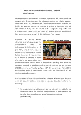 2. L’essor des technologies de l’information : véritable
bouleversement ?
Le progrès technique a totalement chamboulé la perception des individus face aux
marques et à la consommation. Le néo-consommateur est volatile, zappeur,
imprévisible. Il veut tout et tout de suite. L’émergence de l’Internet à haut débit, de
la 3G, des MMS, du bluetooth…a contribué à favoriser la discussion entre les
consommateurs (buzz) grâce aux forums, chats, newsgroups, blogs, SMS, sites
communautaires… Les podcasts, les vidéos sont autant d’outils leur permettant de
faire la promotion ou au contraire de détruire l’image d’une marque.
L’exemple

de

Vincent

Ferrari,

démontre toute la force prise par les
consommateurs

grâce

aux

technologies de l’information. Le 13
juin 2006, Vincent Ferrari souhaite
résilier son abonnement AOL car il ne
l’utilise plus. Ayant de mauvais retour
sur le service de résiliation, il décide
d’enregistrer sa conversation. Son
mécontentement est tel qu’il diffuse la séquence sur son blog. Des milliers de
messages plus tard, un wikipédia crée à son nom, la vidéo vue par pas moins de
512 000 personnes sur Youtube, quelques 2 970 000 pages Google (7juillet 2006)
et un passage télévisuel sur la célèbre chaîne NBC. Une publicité dont AOL se
serait sans doute bien passé…
L’évolution technologique n’a pas uniquement provoqué l’émergence du bouche à
oreille elle a aussi révolutionné l’ensemble du processus d’achat et modifier le mix
marketing :
Le consommateur est véritablement devenu acteur ; il ne subit plus les
informations issues des publicités ou des vendeurs. Il peut désormais les
consulter librement et échanger avec d’autres consommateurs.
( PROMOTION)

 