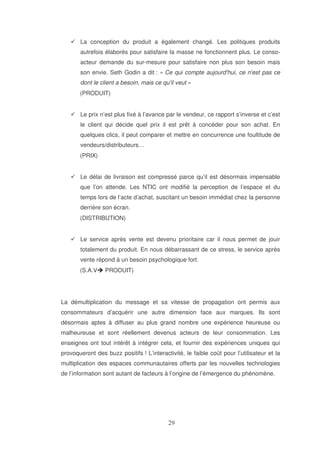 La conception du produit a également changé. Les politiques produits
autrefois élaborés pour satisfaire la masse ne fonctionnent plus. Le consoacteur demande du sur-mesure pour satisfaire non plus son besoin mais
son envie. Seth Godin a dit : « Ce qui compte aujourd' ce n' pas ce
hui,
est
dont le client a besoin, mais ce qu' veut »
il
(PRODUIT)
Le prix n’est plus fixé à l’avance par le vendeur, ce rapport s’inverse et c’est
le client qui décide quel prix il est prêt à concéder pour son achat. En
quelques clics, il peut comparer et mettre en concurrence une foultitude de
vendeurs/distributeurs…
(PRIX)
Le délai de livraison est compressé parce qu’il est désormais impensable
que l’on attende. Les NTIC ont modifié la perception de l’espace et du
temps lors de l’acte d’achat, suscitant un besoin immédiat chez la personne
derrière son écran.
(DISTRIBUTION)
Le service après vente est devenu prioritaire car il nous permet de jouir
totalement du produit. En nous débarrassant de ce stress, le service après
vente répond à un besoin psychologique fort.
(S.A.V

PRODUIT)

La démultiplication du message et sa vitesse de propagation ont permis aux
consommateurs d’acquérir une autre dimension face aux marques. Ils sont
désormais aptes à diffuser au plus grand nombre une expérience heureuse ou
malheureuse et sont réellement devenus acteurs de leur consommation. Les
enseignes ont tout intérêt à intégrer cela, et fournir des expériences uniques qui
provoqueront des buzz positifs ! L’interactivité, le faible coût pour l’utilisateur et la
multiplication des espaces communautaires offerts par les nouvelles technologies
de l’information sont autant de facteurs à l’origine de l’émergence du phénomène.

 