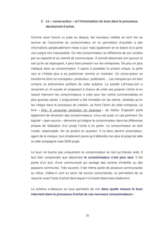 3. Le « conso-acteur » et l’intronisation du buzz dans le processus
décisionnel d’achat.
Comme nous l’avons vu juste au dessus, les nouveaux médias se sont mis au
service de l’autonomie du consommateur en lui permettant d’accéder à des
informations perpétuellement mises à jour mais également en le dotant d’un porte
voix jusque lors inaccessible. Ce néo-consommateur se différencie de son ancêtre
par sa capacité et sa volonté de communiquer. Il connaît désormais son pouvoir et
sait qu’en se regroupant, il peut faire pression sur les entreprises. De plus en plus
impliqué dans sa consommation, il aspire à posséder le produit unique, la perle
rare et n’hésite plus à se positionner comme un marketer. Ce conso-acteur se
transforme donc en concepteur, producteur, publicitaire… Les marques qui ont bien
compris ce phénomène profitent de cette aubaine. La société LaFraise.com a
rencontré un vif succès en proposant à chacun de créer ses propres t-shirts et en
faisant intervenir les consommateurs à voter pour les t-shirts commercialisés en
plus grandes séries. L’engouement a été immédiat car les clients, satisfaits qu’on
les intègre dans le processus de création, se firent l’écho de cette entreprise. Le
livre « One. A consumer revolution for business » de Stefan Engeseth parle
également de révolution des consommateurs. Linux est aussi un cas pertinent. Ce
logiciel « open-source » démontre qu’intégrer le consommateur dans les différentes
phases de réalisation d’un projet l’incite à en parler. Le consommateur se sent
investi, responsable, fier du produit en question. Il va donc devenir prescripteur,
agent de la marque, tout simplement parce qu’il défendra non plus le projet de telle
ou telle compagnie mais SON projet.
Le buzz ne touche pas uniquement ce consommateur en tant qu’individu isolé. Il
faut bien comprendre que désormais le consommateur n’est plus seul. Il fait
partie d’un tout, d’une communauté qui partage des centres d’intérêts ou des
passions communes. Très souvent, il fait même partie de plusieurs communautés
ou tribus. Celles-ci vont lui servir de source consumériste, lui permettant de se
rassurer avant l’acte d’achat dans lequel il s’investit désormais totalement.
Le schéma ci-dessous va nous permettre de voir dans quelle mesure le buzz
intervient dans le processus d’achat de ces nouveaux consommateurs :

 