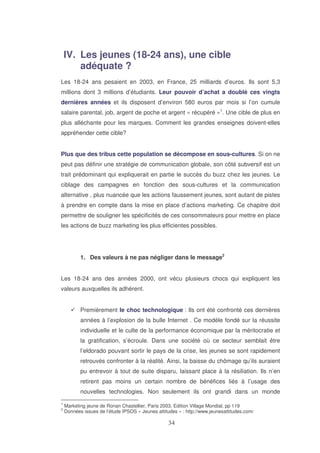 IV. Les jeunes (18-24 ans), une cible
adéquate ?
Les 18-24 ans pesaient en 2003, en France, 25 milliards d’euros. Ils sont 5,3
millions dont 3 millions d’étudiants. Leur pouvoir d’achat a doublé ces vingts
dernières années et ils disposent d’environ 580 euros par mois si l’on cumule
salaire parental, job, argent de poche et argent « récupéré »1. Une cible de plus en
plus alléchante pour les marques. Comment les grandes enseignes doivent-elles
appréhender cette cible?
Plus que des tribus cette population se décompose en sous-cultures. Si on ne
peut pas définir une stratégie de communication globale, son côté subversif est un
trait prédominant qui expliquerait en partie le succès du buzz chez les jeunes. Le
ciblage des campagnes en fonction des sous-cultures et la communication
alternative , plus nuancée que les actions faussement jeunes, sont autant de pistes
à prendre en compte dans la mise en place d’actions marketing. Ce chapitre doit
permettre de souligner les spécificités de ces consommateurs pour mettre en place
les actions de buzz marketing les plus efficientes possibles.

1. Des valeurs à ne pas négliger dans le message2
Les 18-24 ans des années 2000, ont vécu plusieurs chocs qui expliquent les
valeurs auxquelles ils adhèrent.
Premièrement le choc technologique : Ils ont été confronté ces dernières
années à l’explosion de la bulle Internet . Ce modèle fondé sur la réussite
individuelle et le culte de la performance économique par la méritocratie et
la gratification, s’écroule. Dans une société où ce secteur semblait être
l’eldorado pouvant sortir le pays de la crise, les jeunes se sont rapidement
retrouvés confronter à la réalité. Ainsi, la baisse du chômage qu’ils auraient
pu entrevoir à tout de suite disparu, laissant place à la résiliation. Ils n’en
retirent pas moins un certain nombre de bénéfices liés à l’usage des
nouvelles technologies. Non seulement ils ont grandi dans un monde
1
2

Marketing jeune de Ronan Chastellier, Paris 2003, Edition Village Mondial, pp 119
Données issues de l’étude IPSOS « Jeunes attitudes » : http://www.jeunesattitudes.com/

 