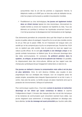 consumériste mais ils ont été les premiers à s’approprier Internet, la
téléphonie mobile ou le WAP pour en faire des outils de réalisation de soi,
créer leur propre communauté ou accéder à la production mondiale.
Parallèlement au choc technologique, les jeunes ont également évolué
dans un climat morose tapissé de crise économique, d’écroulement du
modèle familial ou encore de l’explosion de l’épidémie du Sida. Tous ces
éléments ont contribué à renforcer les inquiétudes concernant l’avenir et
n’ont fait qu’accentuer le développement de l’individualisme et de l’égologie.
Ces évènements permettent de comprendre dans quel état d’esprit se situent les
jeunes et quelles valeurs ils partagent. Aujourd’hui ils ne sont plus révoltés comme
ils ont pu l’être par le passé (1968). Ils ont l’impression de naviguer dans une
société qui ne les comprend pas et qu’ils ne comprennent pas. Pourtant les 18-24
ans ne rejettent pas cette société, mais ils prennent du recul par rapport aux
valeurs qu’elle diffuse. Ils ne sont pas réceptifs à une idéologie unique et les
grands combats transversaux ne fédèrent plus. Ils se retrouvent davantage dans
des luttes communautaires. En conclusion, ils préfèrent pénétrer dans le
système , le critiquer, se servir de lui et le subvertir de l’intérieur. En parallèle,
ils s’épanouissent dans des micro-cultures, définies par leur rapport avec des
champs plus symboliques tel que l’engagement radical dans un style de vie.
Ces jeunes se réalisent à travers la consommation mais celle-ci est de plus
en plus éphémère. Ainsi, ils sont devenus infidèles, plus souples et plus
pragmatiques face aux stratégies des marques. Leur vie s’organise autour de
projets simples, accessibles dans lesquels l’épanouissement ne se fait ni sans, ni
contre, mais avec les autres. La famille occupe une place importante ainsi que la
protection de l’environnement, l’éthique et l’authenticité.
Pour communiquer auprès d’eux, il faut donc exclure le jeunisme et rechercher
davantage un ton direct qui casse consensus et tabous et exprime
l’indépendance d’esprit. L’intrusion des marques dans leur vie est très mal perçue
et les tentatives de communication push rencontrent rarement leurs cibles. Les
jeunes réagissent aussi sévèrement, à l’arrosage publicitaire en décalage avec
leurs attentes. Le ton du message est aussi primordial pour toucher cette cible,

 