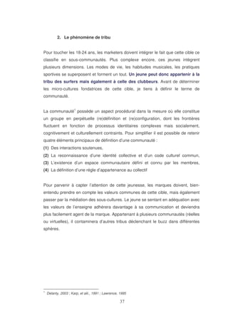 2. Le phénomène de tribu
Pour toucher les 18-24 ans, les marketers doivent intégrer le fait que cette cible ce
classifie en sous-communautés. Plus complexe encore, ces jeunes intègrent
plusieurs dimensions. Les modes de vie, les habitudes musicales, les pratiques
sportives se superposent et forment un tout. Un jeune peut donc appartenir à la
tribu des surfers mais également à celle des clubbeurs. Avant de déterminer
les micro-cultures fondatrices de cette cible, je tiens à définir le terme de
communauté.
La communauté1 possède un aspect procédural dans la mesure où elle constitue
un groupe en perpétuelle (re)définition et (re)configuration, dont les frontières
fluctuent en fonction de processus identitaires complexes mais socialement,
cognitivement et culturellement contraints. Pour simplifier il est possible de retenir
quatre éléments principaux de définition d’une communauté :
(1) Des interactions soutenues,
(2) La reconnaissance d’une identité collective et d’un code culturel commun,
(3) L’existence d’un espace communautaire défini et connu par les membres,
(4) La définition d’une règle d’appartenance au collectif
Pour parvenir à capter l’attention de cette jeunesse, les marques doivent, bienentendu prendre en compte les valeurs communes de cette cible, mais également
passer par la médiation des sous-cultures. Le jeune se sentant en adéquation avec
les valeurs de l’enseigne adhérera davantage à sa communication et deviendra
plus facilement agent de la marque. Appartenant à plusieurs communautés (réelles
ou virtuelles), il contaminera d’autres tribus déclenchant le buzz dans différentes
sphères.

1

Delanty, 2003 ; Karp, et alii., 1991 ; Lawrence, 1995

 