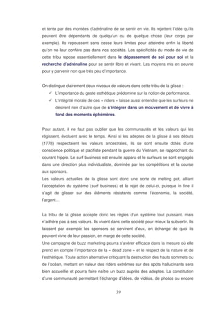 et tente par des montées d’adrénaline de se sentir en vie. Ils rejettent l’idée qu’ils
peuvent être dépendants de quelqu’un ou de quelque chose (leur corps par
exemple). Ils repoussent sans cesse leurs limites pour atteindre enfin la liberté
qu’on ne leur confère pas dans nos sociétés. Les spécificités du mode de vie de
cette tribu repose essentiellement dans le dépassement de soi pour soi et la
recherche d’adrénaline pour se sentir libre et vivant. Les moyens mis en oeuvre
pour y parvenir non que très peu d’importance.
On distingue clairement deux niveaux de valeurs dans cette tribu de la glisse :
L’importance du geste esthétique prédomine sur la notion de performance.
L’intégrité morale de ces « riders » laisse aussi entendre que les surfeurs ne
désirent rien d’autre que de s’intégrer dans un mouvement et de vivre à
fond des moments éphémères.
Pour autant, il ne faut pas oublier que les communautés et les valeurs qui les
régissent, évoluent avec le temps. Ainsi si les adeptes de la glisse à ses débuts
(1778) respectaient les valeurs ancestrales, ils se sont ensuite dotés d’une
conscience politique et pacifiste pendant la guerre du Vietnam, se rapprochant du
courant hippie. Le surf business est ensuite apparu et le surfeurs se sont engagés
dans une direction plus individualiste, dominée par les compétitions et la course
aux sponsors.
Les valeurs actuelles de la glisse sont donc une sorte de melting pot, alliant
l’acceptation du système (surf business) et le rejet de celui-ci, puisque in fine il
s’agit de glisser sur des éléments résistants comme l’économie, la société,
l’argent…
La tribu de la glisse accepte donc les règles d’un système tout puissant, mais
n’adhère pas à ses valeurs. Ils vivent dans cette société pour mieux la subvertir. Ils
laissent par exemple les sponsors se servirent d’eux, en échange de quoi ils
peuvent vivre de leur passion, en marge de cette société.
Une campagne de buzz marketing pourra s’avérer efficace dans la mesure où elle
prend en compte l’importance de la « dead zone » et le respect de la nature et de
l’esthétique. Toute action alternative critiquant la destruction des hauts sommets ou
de l’océan, mettant en valeur des riders extrêmes sur des spots hallucinants sera
bien accueillie et pourra faire naître un buzz auprès des adeptes. La constitution
d’une communauté permettant l’échange d’idées, de vidéos, de photos ou encore

 