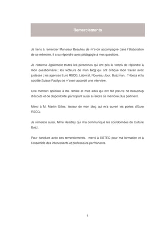 Remerciements

Je tiens à remercier Monsieur Beaulieu de m’avoir accompagné dans l’élaboration
de ce mémoire, il a su répondre avec pédagogie à mes questions.
Je remercie également toutes les personnes qui ont pris le temps de répondre à
mon questionnaire ; les lecteurs de mon blog qui ont critiqué mon travail avec
justesse ; les agences Euro RSCG, Labviral, Nouveau Jour, Buzzman, Tribeca et la
société Suisse Facilys de m’avoir accordé une interview.
Une mention spéciale à ma famille et mes amis qui ont fait preuve de beaucoup
d’écoute et de disponibilité, participant aussi à rendre ce mémoire plus pertinent.
Merci à M. Martin Gilles, lecteur de mon blog qui m’a ouvert les portes d’Euro
RSCG.
Je remercie aussi, Mme Headley qui m’a communiqué les coordonnées de Culture
Buzz.
Pour conclure avec ces remerciements, merci à l’ISTEC pour ma formation et à
l’ensemble des intervenants et professeurs permanents.

 