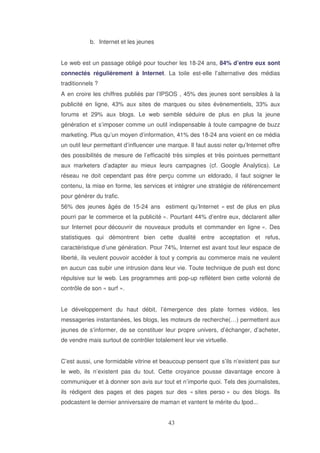 b. Internet et les jeunes
Le web est un passage obligé pour toucher les 18-24 ans, 84% d’entre eux sont
connectés régulièrement à Internet. La toile est-elle l’alternative des médias
traditionnels ?
A en croire les chiffres publiés par l’IPSOS , 45% des jeunes sont sensibles à la
publicité en ligne, 43% aux sites de marques ou sites évènementiels, 33% aux
forums et 29% aux blogs. Le web semble séduire de plus en plus la jeune
génération et s’imposer comme un outil indispensable à toute campagne de buzz
marketing. Plus qu’un moyen d’information, 41% des 18-24 ans voient en ce média
un outil leur permettant d’influencer une marque. Il faut aussi noter qu’Internet offre
des possibilités de mesure de l’efficacité très simples et très pointues permettant
aux marketers d’adapter au mieux leurs campagnes (cf. Google Analytics). Le
réseau ne doit cependant pas être perçu comme un eldorado, il faut soigner le
contenu, la mise en forme, les services et intégrer une stratégie de référencement
pour générer du trafic.
56% des jeunes âgés de 15-24 ans estiment qu’Internet « est de plus en plus
pourri par le commerce et la publicité ». Pourtant 44% d’entre eux, déclarent aller
sur Internet pour découvrir de nouveaux produits et commander en ligne ». Des
statistiques qui démontrent bien cette dualité entre acceptation et refus,
caractéristique d’une génération. Pour 74%, Internet est avant tout leur espace de
liberté, ils veulent pouvoir accéder à tout y compris au commerce mais ne veulent
en aucun cas subir une intrusion dans leur vie. Toute technique de push est donc
répulsive sur le web. Les programmes anti pop-up reflètent bien cette volonté de
contrôle de son « surf ».
Le développement du haut débit, l’émergence des plate formes vidéos, les
messageries instantanées, les blogs, les moteurs de recherche(…) permettent aux
jeunes de s‘informer, de se constituer leur propre univers, d’échanger, d’acheter,
de vendre mais surtout de contrôler totalement leur vie virtuelle.
C’est aussi, une formidable vitrine et beaucoup pensent que s’ils n’existent pas sur
le web, ils n’existent pas du tout. Cette croyance pousse davantage encore à
communiquer et à donner son avis sur tout et n’importe quoi. Tels des journalistes,
ils rédigent des pages et des pages sur des « sites perso » ou des blogs. Ils
podcastent le dernier anniversaire de maman et vantent le mérite du Ipod...

 