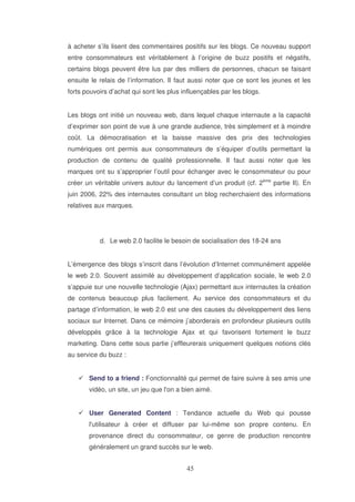 à acheter s’ils lisent des commentaires positifs sur les blogs. Ce nouveau support
entre consommateurs est véritablement à l’origine de buzz positifs et négatifs,
certains blogs peuvent être lus par des milliers de personnes, chacun se faisant
ensuite le relais de l’information. Il faut aussi noter que ce sont les jeunes et les
forts pouvoirs d’achat qui sont les plus influençables par les blogs.
Les blogs ont initié un nouveau web, dans lequel chaque internaute a la capacité
d’exprimer son point de vue à une grande audience, très simplement et à moindre
coût. La démocratisation et la baisse massive des prix des technologies
numériques ont permis aux consommateurs de s’équiper d’outils permettant la
production de contenu de qualité professionnelle. Il faut aussi noter que les
marques ont su s’approprier l’outil pour échanger avec le consommateur ou pour
créer un véritable univers autour du lancement d’un produit (cf. 2ème partie II). En
juin 2006, 22% des internautes consultant un blog recherchaient des informations
relatives aux marques.

d. Le web 2.0 facilite le besoin de socialisation des 18-24 ans
L’émergence des blogs s’inscrit dans l’évolution d’Internet communément appelée
le web 2.0. Souvent assimilé au développement d’application sociale, le web 2.0
s’appuie sur une nouvelle technologie (Ajax) permettant aux internautes la création
de contenus beaucoup plus facilement. Au service des consommateurs et du
partage d’information, le web 2.0 est une des causes du développement des liens
sociaux sur Internet. Dans ce mémoire j’aborderais en profondeur plusieurs outils
développés grâce à la technologie Ajax et qui favorisent fortement le buzz
marketing. Dans cette sous partie j’effleurerais uniquement quelques notions clés
au service du buzz :
Send to a friend : Fonctionnalité qui permet de faire suivre à ses amis une
vidéo, un site, un jeu que l' a bien aimé.
on
User Generated Content : Tendance actuelle du Web qui pousse
l'
utilisateur à créer et diffuser par lui-même son propre contenu. En
provenance direct du consommateur, ce genre de production rencontre
généralement un grand succès sur le web.

 