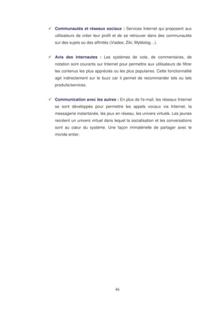 Communautés et réseaux sociaux : Services Internet qui proposent aux
utilisateurs de créer leur profil et de se retrouver dans des communautés
sur des sujets ou des affinités (Viadeo, Ziki, Myblolog…).
Avis des internautes : Les systèmes de vote, de commentaires, de
notation sont courants sur Internet pour permettre aux utilisateurs de filtrer
les contenus les plus appréciés ou les plus populaires. Cette fonctionnalité
agit indirectement sur le buzz car il permet de recommander tels ou tels
produits/services.
Communication avec les autres : En plus de l'
e-mail, les réseaux Internet
se sont développés pour permettre les appels vocaux via Internet, la
messagerie instantanée, les jeux en réseau, les univers virtuels. Les jeunes
recréent un univers virtuel dans lequel la socialisation et les conversations
sont au cœur du système. Une façon immatérielle de partager avec le
monde entier.

 