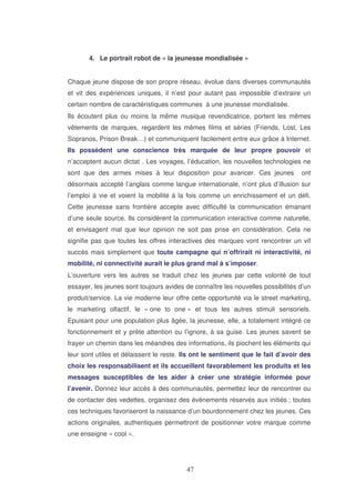4. Le portrait robot de « la jeunesse mondialisée »
Chaque jeune dispose de son propre réseau, évolue dans diverses communautés
et vit des expériences uniques, il n’est pour autant pas impossible d’extraire un
certain nombre de caractéristiques communes à une jeunesse mondialisée.
Ils écoutent plus ou moins la même musique revendicatrice, portent les mêmes
vêtements de marques, regardent les mêmes films et séries (Friends, Lost, Les
Sopranos, Prison Break…) et communiquent facilement entre eux grâce à Internet.
Ils possèdent une conscience très marquée de leur propre pouvoir et
n’acceptent aucun dictat . Les voyages, l’éducation, les nouvelles technologies ne
sont que des armes mises à leur disposition pour avancer. Ces jeunes

ont

désormais accepté l’anglais comme langue internationale, n’ont plus d’illusion sur
l’emploi à vie et voient la mobilité à la fois comme un enrichissement et un défi.
Cette jeunesse sans frontière accepte avec difficulté la communication émanant
d’une seule source. Ils considèrent la communication interactive comme naturelle,
et envisagent mal que leur opinion ne soit pas prise en considération. Cela ne
signifie pas que toutes les offres interactives des marques vont rencontrer un vif
succès mais simplement que toute campagne qui n’offrirait ni interactivité, ni
mobilité, ni connectivité aurait le plus grand mal à s’imposer.
L’ouverture vers les autres se traduit chez les jeunes par cette volonté de tout
essayer, les jeunes sont toujours avides de connaître les nouvelles possibilités d’un
produit/service. La vie moderne leur offre cette opportunité via le street marketing,
le marketing olfactif, le « one to one » et tous les autres stimuli sensoriels.
Epuisant pour une population plus âgée, la jeunesse, elle, a totalement intégré ce
fonctionnement et y prête attention ou l’ignore, à sa guise. Les jeunes savent se
frayer un chemin dans les méandres des informations, ils piochent les éléments qui
leur sont utiles et délaissent le reste. Ils ont le sentiment que le fait d’avoir des
choix les responsabilisent et ils accueillent favorablement les produits et les
messages susceptibles de les aider à créer une stratégie informée pour
l’avenir. Donnez leur accès à des communautés, permettez leur de rencontrer ou
de contacter des vedettes, organisez des évènements réservés aux initiés ; toutes
ces techniques favoriseront la naissance d’un bourdonnement chez les jeunes. Ces
actions originales, authentiques permettront de positionner votre marque comme
une enseigne « cool ».

 