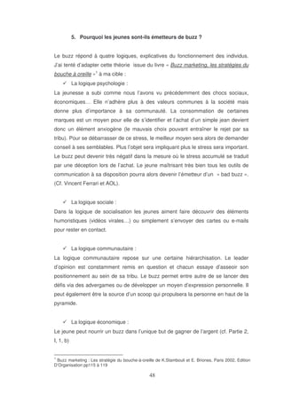 5. Pourquoi les jeunes sont-ils émetteurs de buzz ?
Le buzz répond à quatre logiques, explicatives du fonctionnement des individus.
J’ai tenté d’adapter cette théorie issue du livre « Buzz marketing, les stratégies du
bouche à oreille »1 à ma cible :
La logique psychologie :
La jeunesse a subi comme nous l’avons vu précédemment des chocs sociaux,
économiques… Elle n’adhère plus à des valeurs communes à la société mais
donne plus d’importance à sa communauté. La consommation de certaines
marques est un moyen pour elle de s’identifier et l’achat d’un simple jean devient
donc un élément anxiogène (le mauvais choix pouvant entraîner le rejet par sa
tribu). Pour se débarrasser de ce stress, le meilleur moyen sera alors de demander
conseil à ses semblables. Plus l’objet sera impliquant plus le stress sera important.
Le buzz peut devenir très négatif dans la mesure où le stress accumulé se traduit
par une déception lors de l’achat. Le jeune maîtrisant très bien tous les outils de
communication à sa disposition pourra alors devenir l’émetteur d’un « bad buzz ».
(Cf. Vincent Ferrari et AOL).
La logique sociale :
Dans la logique de socialisation les jeunes aiment faire découvrir des éléments
humoristiques (vidéos virales…) ou simplement s’envoyer des cartes ou e-mails
pour rester en contact.
La logique communautaire :
La logique communautaire repose sur une certaine hiérarchisation. Le leader
d’opinion est constamment remis en question et chacun essaye d’asseoir son
positionnement au sein de sa tribu. Le buzz permet entre autre de se lancer des
défis via des advergames ou de développer un moyen d’expression personnelle. Il
peut également être la source d’un scoop qui propulsera la personne en haut de la
pyramide.
La logique économique :
Le jeune peut nourrir un buzz dans l’unique but de gagner de l’argent (cf. Partie 2,
I, 1, b)
1

Buzz marketing : Les stratégie du bouche-à-oreille de K.Stambouli et E. Briones, Paris 2002, Edition
D’Organisation pp115 à 119

 