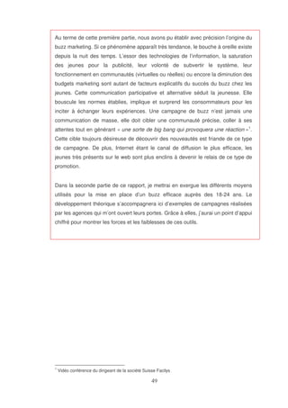 Au terme de cette première partie, nous avons pu établir avec précision l’origine du
buzz marketing. Si ce phénomène apparaît très tendance, le bouche à oreille existe
depuis la nuit des temps. L’essor des technologies de l’information, la saturation
des jeunes pour la publicité, leur volonté de subvertir le système, leur
fonctionnement en communautés (virtuelles ou réelles) ou encore la diminution des
budgets marketing sont autant de facteurs explicatifs du succès du buzz chez les
jeunes. Cette communication participative et alternative séduit la jeunesse. Elle
bouscule les normes établies, implique et surprend les consommateurs pour les
inciter à échanger leurs expériences. Une campagne de buzz n’est jamais une
communication de masse, elle doit cibler une communauté précise, coller à ses
attentes tout en générant « une sorte de big bang qui provoquera une réaction »1.
Cette cible toujours désireuse de découvrir des nouveautés est friande de ce type
de campagne. De plus, Internet étant le canal de diffusion le plus efficace, les
jeunes très présents sur le web sont plus enclins à devenir le relais de ce type de
promotion.
Dans la seconde partie de ce rapport, je mettrai en exergue les différents moyens
utilisés pour la mise en place d’un buzz efficace auprès des 18-24 ans. Le
développement théorique s’accompagnera ici d’exemples de campagnes réalisées
par les agences qui m’ont ouvert leurs portes. Grâce à elles, j’aurai un point d’appui
chiffré pour montrer les forces et les faiblesses de ces outils.

1

Vidéo conférence du dirigeant de la société Suisse Facilys

 
