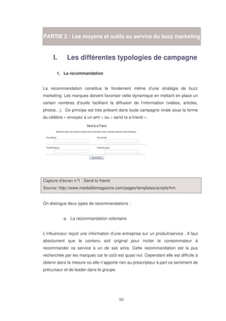 PARTIE 2 : Les moyens et outils au service du buzz marketing

I.

Les différentes typologies de campagne

1. La recommandation
La recommandation constitue le fondement même d’une stratégie de buzz
marketing. Les marques doivent favoriser cette dynamique en mettant en place un
certain nombres d’outils facilitant la diffusion de l’information (vidéos, articles,
photos…). Ce principe est très présent dans toute campagne virale sous la forme
du célèbre « envoyez à un ami » ou « send to a friend ».

Capture d’écran n° : Send to friend
1
Source: http://www.medialifemagazine.com/pages/templates/scripts/frm
On distingue deux types de recommandations :
a. La recommandation volontaire
L’influenceur reçoit une information d’une entreprise sur un produit/service…Il faut
absolument que le contenu soit original pour inciter le consommateur à
recommander ce service à un de ses amis. Cette recommandation est la pus
recherchée par les marques car le coût est quasi nul. Cependant elle est difficile à
obtenir dans la mesure où elle n’apporte rien au prescripteur à part ce sentiment de
précurseur et de leader dans le groupe.

 