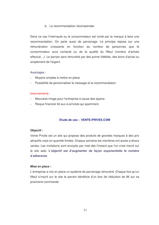 b. La recommandation récompensée
Dans ce cas l’internaute ou le consommateur est incité par la marque à faire une
recommandation. On parle aussi de parrainage. Le principe repose sur une
rémunération

croissante

en

fonction

du

nombre

de

personnes

que

le

consommateur aura contacté ou de la qualité du filleul (nombre d’achats
effectué…). Le parrain sera rémunéré par des points fidélités, des bons d’achat ou
simplement de l’argent.
Avantages :
Moyens simples à mettre en place.
Possibilité de personnaliser le message et la recommandation
Inconvénients :
Mauvaise image pour l’entreprise à cause des spams
Risque financier lié aux e-arriviste qui spamment.

Etude de cas : VENTE-PRIVEE.COM
Objectif :
Vente Privée est un site qui propose des produits de grandes marques à des prix
attractifs mais en quantité limitée. Chaque semaine les membres ont accès à divers
ventes. Les invitations sont envoyés par mail dès l’instant que l’on s’est inscrit sur
le site web. L’objectif est d’augmenter de façon exponentielle le nombre
d’adhérents.
Mise en place :
L’entreprise a mis en place un système de parrainage rémunéré. Chaque fois qu’un
filleul s’inscrit sur le site le parrain bénéficie d’un bon de réduction de 8€ sur sa
prochaine commande.

 