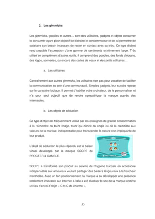 2. Les gimmicks
Les gimmicks, goodies et autres… sont des utilitaires, gadgets et objets consumer
to consumer ayant pour objectif de distraire le consommateur et de lui permettre de
satisfaire son besoin incessant de rester en contact avec sa tribu. Ce type d’objet
rend possible l’expression d’une gamme de sentiments extrêmement large. Très
utilisé en complément d’autres outils, il comprend des goodies, des fonds d’écrans,
des logos, sonneries, ou encore des cartes de vœux et des petits utilitaires…
a. Les utilitaires
Contrairement aux autres gimmicks, les utilitaires non pas pour vocation de faciliter
la communication au sein d’une communauté. Simples gadgets, leur succès repose
sur le caractère ludique. Il permet d’habiller votre ordinateur, de le personnaliser et
n’a pour seul objectif que de rendre sympathique la marque auprès des
internautes.
b. Les objets de séduction
Ce type d’objet est fréquemment utilisé par les enseignes de grande consommation
à la recherche du buzz image, buzz qui donne du corps ou de la crédibilité aux
valeurs de la marque, indispensable pour transcender la nature non-impliquante de
leur produit.
L’objet de séduction le plus répandu est le baiser
virtuel développé par la marque SCOPE de
PROCTER & GAMBLE.
SCOPE a transformé son produit au service de l’hygiène buccale en accessoire
indispensable aux amoureux voulant partager des baisers langoureux à la fraîcheur
mentholée. Avec un fort positionnement, la marque a su développer une présence
totalement innovante sur Internet. L’idée a été d’utiliser le site de la marque comme
un lieu d’envoi d’objet « C to C de charme ».

 