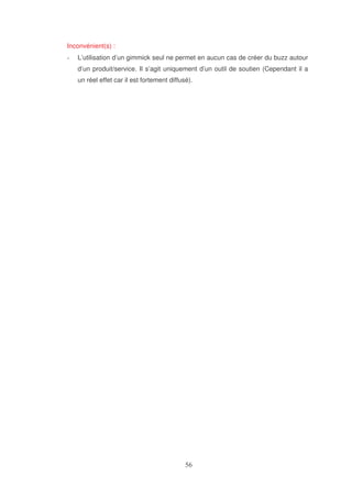 Inconvénient(s) :
L’utilisation d’un gimmick seul ne permet en aucun cas de créer du buzz autour
d’un produit/service. Il s’agit uniquement d’un outil de soutien (Cependant il a
un réel effet car il est fortement diffusé).

 