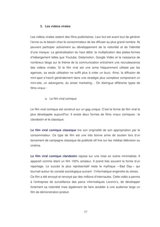 3. Les vidéos virales
Les vidéos virales restent des films publicitaires. Leur but est avant tout de générer
l’envie ou le besoin chez le consommateur de les diffuser au plus grand nombre. Ils
peuvent participer activement au développement de la notoriété et de l’identité
d’une marque. La généralisation du haut débit, la multiplication des plates-formes
d’hébergement telles que Youtube, Dailymotion, Google Vidéo et la naissance de
nombreux blogs sur le thème de la communication entraînent une recrudescence
des vidéos virales. Si le film viral est une arme fréquemment utilisée par les
agences, sa seule utilisation ne suffit plus à créer un buzz. Ainsi, la diffusion de
mini-spot s’inscrit généralement dans une stratégie plus complexe comprenant un
mini-site, un advergame, du street marketing… On distingue différents types de
films viraux :
a. Le film viral comique
Le film viral comique est construit sur un gag unique. C’est la forme de film viral la
plus développée aujourd’hui. Il existe deux formes de films viraux comiques : le
clandestin et le classique.
Le film viral comique classique tire son originalité de son appropriation par le
consommateur. Ce type de film est une très bonne arme de soutien lors d’un
lancement de campagne classique de publicité off line sur les médias télévision ou
cinéma.
Le film viral comique clandestin repose sur une mise en scène minimaliste. Il
apparaît comme étant un film 100% amateur. Il prend très souvent la forme d’un
reportage. Le succès le plus représentatif reste le mythique « Bad Day » qui
tournait autour du constat sociologique suivant : l’informatique engendre du stress.
Ce film a été envoyé et renvoyé par des millions d’internautes. Cette vidéo a permis
à l’entreprise de surveillance des parcs informatiques Loronix’s, de développer
fortement sa notoriété mais également de faire accéder à une audience large un
film de démonstration produit.

 