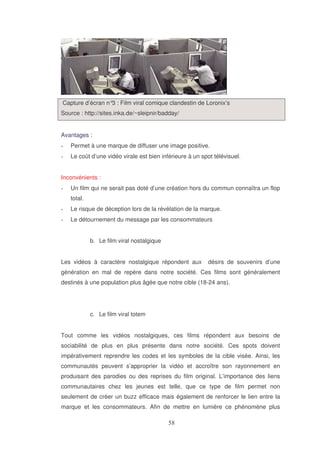 Capture d’écran n° : Film viral comique clandestin de Loronix’s
3
Source : http://sites.inka.de/~sleipnir/badday/
Avantages :
Permet à une marque de diffuser une image positive.
Le coût d’une vidéo virale est bien inférieure à un spot télévisuel.
Inconvénients :
Un film qui ne serait pas doté d’une création hors du commun connaîtra un flop
total.
Le risque de déception lors de la révélation de la marque.
Le détournement du message par les consommateurs
b. Le film viral nostalgique
Les vidéos à caractère nostalgique répondent aux

désirs de souvenirs d’une

génération en mal de repère dans notre société. Ces films sont généralement
destinés à une population plus âgée que notre cible (18-24 ans).

c. Le film viral totem
Tout comme les vidéos nostalgiques, ces films répondent aux besoins de
sociabilité de plus en plus présente dans notre société. Ces spots doivent
impérativement reprendre les codes et les symboles de la cible visée. Ainsi, les
communautés peuvent s’approprier la vidéo et accroître son rayonnement en
produisant des parodies ou des reprises du film original. L’importance des liens
communautaires chez les jeunes est telle, que ce type de film permet non
seulement de créer un buzz efficace mais également de renforcer le lien entre la
marque et les consommateurs. Afin de mettre en lumière ce phénomène plus

 