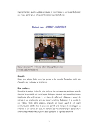 important encore que les vidéos comiques, je vais m’appuyer sur le cas Budweiser
que j’ai pu glaner grâce à Hugues Cholez de l’agence Labviral.

Etude de cas : « WASSUP » BUDWEISER

Capture d’écran n° 4 : Film viral totem “Wassup” Budeweiser
Source: Document Labviral
Objectif :
Créer une relation forte entre les jeunes et la nouvelle Budweiser Light afin
d’accroître les ventes sur le long terme.
Mise en place :
Une série de vidéos virales fut mise en ligne. La campagne se positionna sous le
signe de la complicité entre une bande de jeunes issue de communautés diverses
(asiatiques, afro-américaines…). Le signe de ralliement « Wassup » autour de
scènes de vie simple entre amis qui boivent une bière Budweiser, fit le succès de
ces vidéos. Cette série décalée, originale et faisant appel à cet esprit
communautaire solide chez la jeunesse permit à la marque de développer sa
notoriété et ses ventes. De plus, les tranches de vie caractéristiques de la culture
américaine permettaient aux jeunes de s’approprier le signe de ralliement.

 