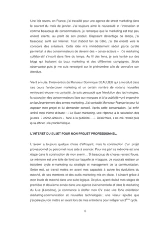 Une fois revenu en France, j’ai travaillé pour une agence de street marketing dans
le courant du mois de janvier. J’ai toujours aimé la nouveauté et l’innovation et
comme beaucoup de consommateurs, je remarque que le marketing est trop peu
orienté clients, au profit de son produit. Disposant davantage de temps, j’ai
beaucoup surfé sur Internet. Tout d’abord fan de Célio, j’ai été orienté vers le
concours des créateurs. Cette idée m’a immédiatement séduit parce qu’elle
permettait à des consommateurs de devenir des « conso-acteurs » . Ce marketing
collaboratif s’inscrit dans l’ère du temps. Au fil des liens, je suis tombé sur des
blogs qui traitaient du buzz marketing et des différentes campagnes. Jétais
observateur puis je me suis renseigné sur le phénomène afin de connaître son
étendue.
Vient ensuite, l’intervention de Monsieur Dominique BEAULIEU qui a introduit dans
ses cours l’undercover marketing et un certain nombre de notions nouvelles
renforçant encore ma curiosité. Je suis persuadé que l’évolution des technologies,
la saturation des consommateurs face aux marques et à la publicité vont engendrer
un bouleversement des armes marketing. J’ai contacté Monsieur Franconie pour lui
exposer mon projet et lui demander conseil. Après cette conversation, j’ai enfin
arrêté mon thème d’étude : « Le Buzz marketing, une réponse à la saturation des
jeunes « conso-acteurs » face à la publicité… ». Désormais, il ne me restait plus
qu’à affiner une problématique.
L’INTERET DU SUJET POUR MON PROJET PROFESSIONNEL.
L ‘avenir a toujours quelque chose d’effrayant, mais la construction d’un projet
professionnel ou personnel nous aide à avancer. Pour ma part ce mémoire est une
étape dans la construction de mon avenir… Si beaucoup de choses restent floues,
ce mémoire est une toile de fond sur laquelle je m’appuie. Je voudrais réaliser un
troisième cycle e-marketing ou stratégie et management de la communication.
Selon moi, ce travail mettra en avant mes capacités à suivre les évolutions du
marché, de ses membres et des outils marketing mis en place. Il s’inscrit grâce à
mon étude de marché dans une suite logique. De plus, ayant réalisé mes stages de
première et deuxième année dans une agence événementielle et dans le marketing
du luxe (Lancôme), je commence à étoffer mon CV avec une forte orientation
marketing-communication et nouvelles technologies ; une valeur ajoutée que
j’espère pouvoir mettre en avant lors de mes entretiens pour intégrer un 3ème cycle.

 