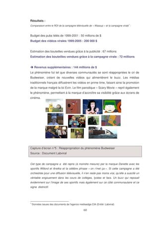 Résultats :
1

Comparaison entre le ROI de la campagne télévisuelle de « Wassup » et la campagne virale :

Budget des pubs télés de 1999-2001 : 50 millions de $
Budget des vidéos virales 1999-2005 : 200 000 $
Estimation des bouteilles vendues grâce à la publicité : 67 millions
Estimation des bouteilles vendues grâce à la campagne virale : 72 millions
Revenus supplémentaires : 144 millions de $
Le phénomène fut tel que diverses communautés se sont réappropriées le cri de
Budweiser, créant de nouvelles vidéos qui alimentèrent le buzz. Les médias
traditionnels français diffusèrent les vidéos en prime time, faisant ainsi la promotion
de la marque malgré la loi Evin. Le film parodique « Scary Movie » reprit également
le phénomène, permettant à la marque d’accroître sa visibilité grâce aux écrans de
cinéma.

Capture d’écran n° : Réappropriation du phénomène Budweiser
5
Source : Document Labviral
Cet type de campagne a été repris (à moindre mesure) par la marque Danette avec les
sportifs Wiltord et Anelka et la célèbre phrase « on r’met ça ». Si cette campagne a été
orchestrée pour une diffusion télévisuelle, il n’en reste pas moins vrai, qu’elle a suscité un
véritable engouement dans les cours de collèges, lycées et facs. Un buzz qui reposait
évidemment sur l’image de ses sportifs mais également sur ce côté communautaire et ce
signe distinctif.

1

Données issues des documents de l’agence mediaedge.CIA (Entité :Labviral)

 