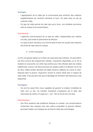 Avantages :
L’appropriation de la vidéo par la communauté peut entraîner des créations
supplémentaires qui viendront alimenter le buzz. On parle dans ce cas de
customer made.
Ce type de vidéo permet de créer plus qu’un buzz, une véritable connivence
entre la marque et le consommateur.
Inconvénients :
L’approche communautaire de ce type de vidéo, indispensable pour séduire
une tribu, peut limiter le phénomène de diffusion.
Le risque d’avoir mal perçu une communauté et donc de susciter des réactions
très fortes de rejet contre la marque.
d. Le film viral gossip
Le film viral gossip repose sur le désir de voyeurisme des individus. On peut définir
ces films comme des programmes interdits, uniquement disponibles sur le net et
révélant en exclusivité une vérité trop extrême pour être diffusée dans les médias
traditionnels. Le buzz Loft Story prit toute son ampleur grâce à la diffusion sur le net
de deux vidéos pirates dévoilant les ébats devenus célèbres de Loana et JeanEdouard dans la piscine. Aujourd’hui encore la chaîne réfute être à l’origine de
cette vidéo. Il est pourtant clair que le décollage de l’émission doit beaucoup à ses
séquences.
Avantage(s) :
Ce sont les seuls films viraux capables de garantir la création immédiate de
trafic vers un site. Ce transfert d’audience s’expliquant par le désir des
internautes de vérifier s’il s’agit d’un « vrai » film et l’envie d’en voir plus.
Inconvénient(s) :
Ces films soulèvent des problèmes éthiques et morales. Les consommateurs
recherchant des marques avec des valeurs auxquelles ils peuvent adhérer,
pourraient rejeter une enseigne qui se ferait le relais des commérages.

 