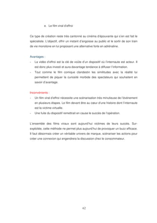 e. Le film viral d’effroi
Ce type de création reste très cantonné au cinéma d’épouvante qui s’en est fait le
spécialiste. L’objectif, offrir un instant d’angoisse au public et le sortir de son train
de vie monotone en lui proposant une alternative forte en adrénaline.
Avantages :
La vidéo d’effroi est la clé de voûte d’un dispositif où l’internaute est acteur. Il
est donc plus investi et aura davantage tendance à diffuser l’information.
Tout comme le film comique clandestin les similitudes avec la réalité lui
permettent de piquer la curiosité morbide des spectateurs qui souhaitent en
savoir d’avantage.
Inconvénients :
Un film viral d’effroi nécessite une scénarisation très minutieuse de l’événement
en plusieurs étapes. Le film devant être au cœur d’une histoire dont l’internaute
est la victime virtuelle.
Une fuite du dispositif remettrait en cause le succès de l’opération.
L’ensemble des films viraux sont aujourd’hui victimes de leurs succès. Surexploitée, cette méthode ne permet plus aujourd’hui de provoquer un buzz efficace.
Il faut désormais créer un véritable univers de marque, scénariser les actions pour
créer une connexion qui engendrera la discussion chez le consommateur.

 