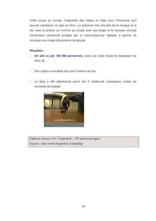l’effet coupe du monde, l’originalité des vidéos et l’idée pour l’internaute qu’il
pouvait reproduire ce type de films. La présence très discrète de la marque et le
lien avec le produit (un homme qui jongle avec ses doigts et le nouveau concept
d’ordinateur personnel protégé par la reconnaissance digitale) a permis de
renvoyer une image très positive de groupe.
Résultats :
Un site vu par 180 000 personnes, avec une visite moyenne dépassant les
5min 30.
Des vidéos consultées plus de 6 millions de fois.
Le blog a été sélectionné parmi les 6 meilleures campagnes virales du
mondiale de football.

Capture d’écran n° : Fingerskilz ; HP personnal again
6
Source : http://www.fingerskilz.tv/dasblog/

 