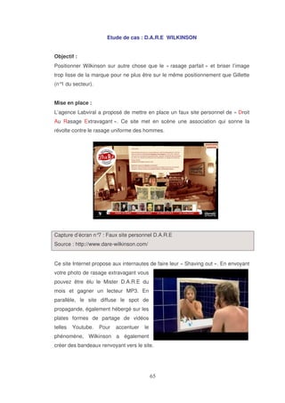 Etude de cas : D.A.R.E WILKINSON
Objectif :
Positionner Wilkinson sur autre chose que le « rasage parfait » et briser l’image
trop lisse de la marque pour ne plus être sur le même positionnement que Gillette
(n° du secteur).
1
Mise en place :
L’agence Labviral a proposé de mettre en place un faux site personnel de « Droit
Au Rasage Extravagant ». Ce site met en scène une association qui sonne la
révolte contre le rasage uniforme des hommes.

Capture d’écran n° : Faux site personnel D.A.R.E
7
Source : http://www.dare-wilkinson.com/
Ce site Internet propose aux internautes de faire leur « Shaving out ». En envoyant
votre photo de rasage extravagant vous
pouvez être élu le Mister D.A.R.E du
mois et gagner un lecteur MP3. En
parallèle, le site diffuse le spot de
propagande, également hébergé sur les
plates formes de partage de vidéos
telles

Youtube.

Pour

accentuer

le

phénomène, Wilkinson a également
créer des bandeaux renvoyant vers le site.

 